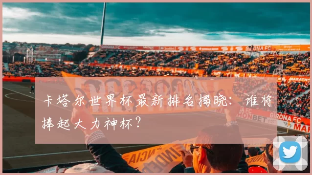 卡塔尔世界杯最新排名揭晓：谁将捧起大力神杯？