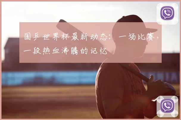 国乒世界杯最新动态：一场比赛，一段热血沸腾的记忆