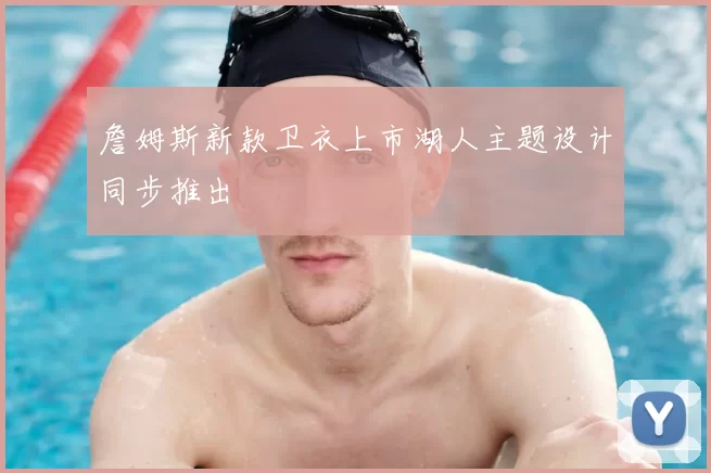 詹姆斯新款卫衣上市湖人主题设计同步推出