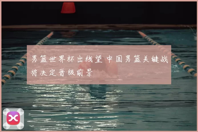 男篮世界杯出线望 中国男篮关键战将决定晋级前景