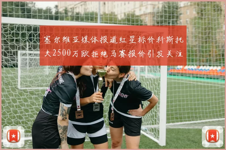 塞尔维亚媒体报道红星标价科斯托夫2500万欧拒绝马赛报价引发关注