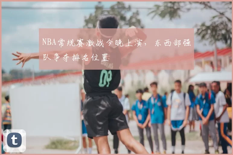 NBA常规赛激战今晚上演，东西部强队争夺排名位置