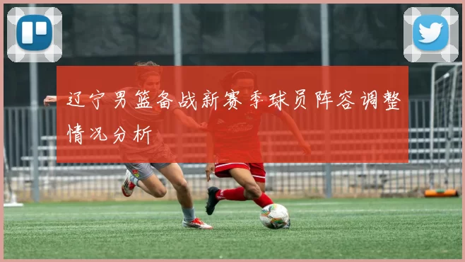 辽宁男篮备战新赛季球员阵容调整情况分析