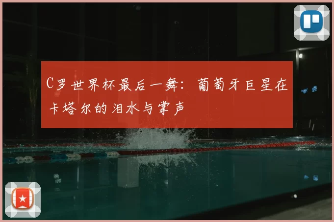 C罗世界杯最后一舞:葡萄牙巨星在卡塔尔的泪水与掌声
