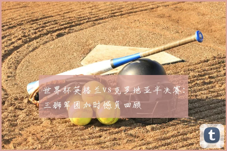 世界杯英格兰vs克罗地亚半决赛:三狮军团加时憾负回顾