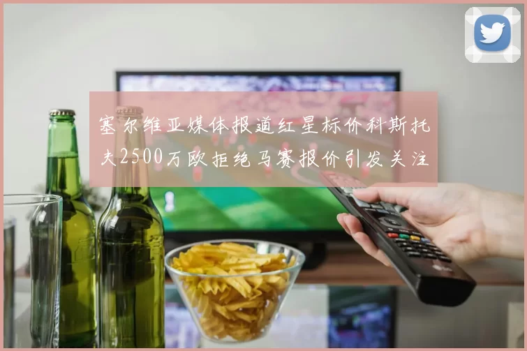塞尔维亚媒体报道红星标价科斯托夫2500万欧拒绝马赛报价引发关注