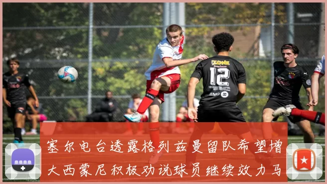 塞尔电台透露格列兹曼留队希望增大西蒙尼积极劝说球员继续效力马竞