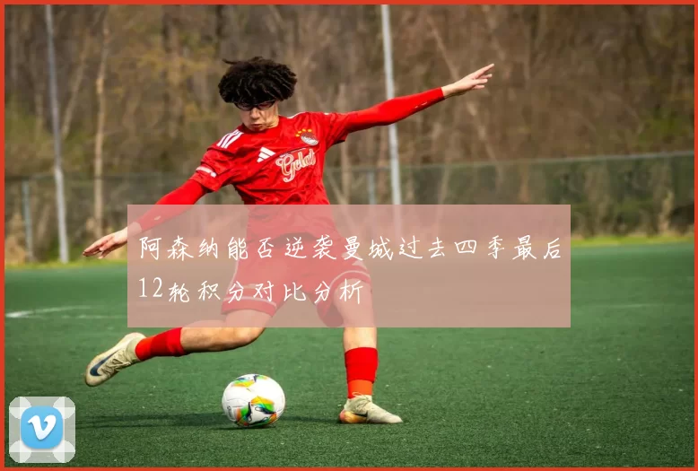 阿森纳能否逆袭曼城过去四季最后12轮积分对比分析