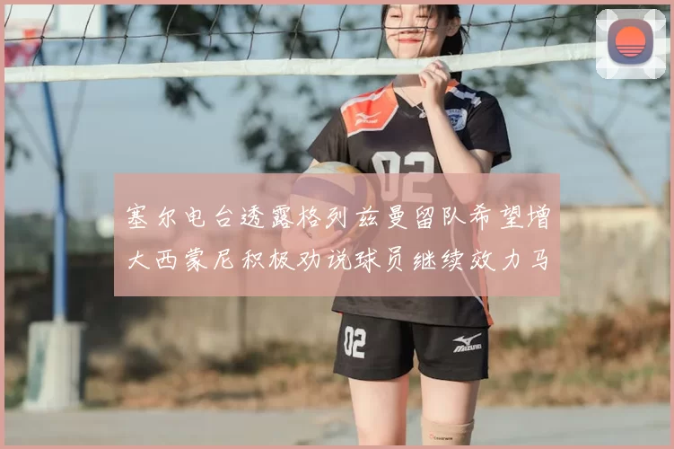 塞尔电台透露格列兹曼留队希望增大西蒙尼积极劝说球员继续效力马竞