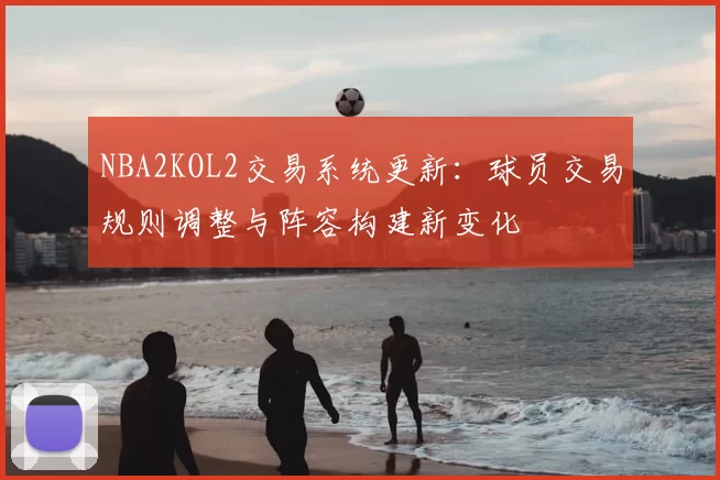 NBA2KOL2交易系统更新:球员交易规则调整与阵容构建新变化