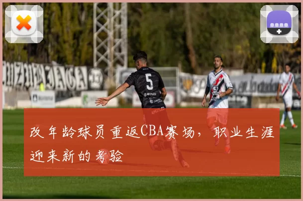 改年龄球员重返CBA赛场，职业生涯迎来新的考验