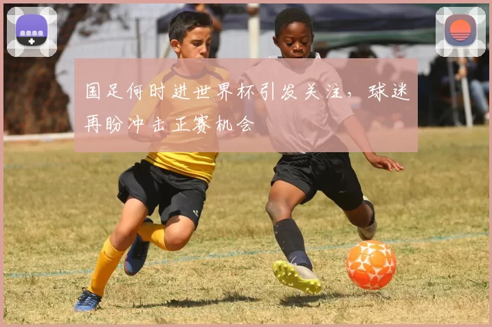 国足何时进世界杯引发关注,球迷再盼冲击正赛机会