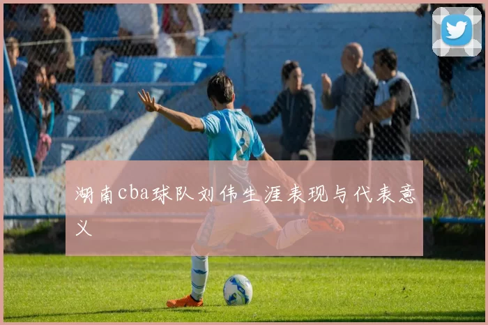 湖南cba球队刘伟生涯表现与代表意义