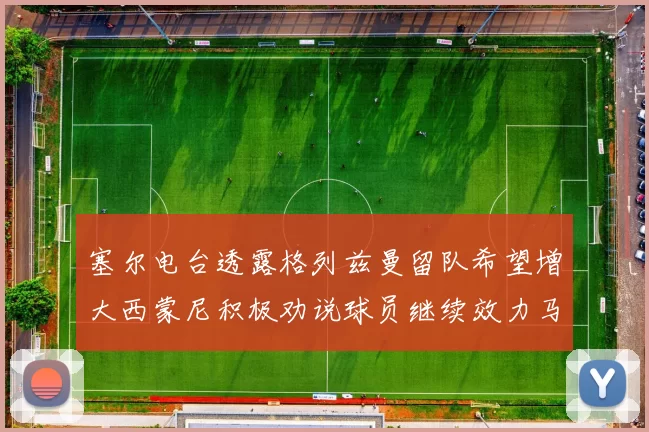 塞尔电台透露格列兹曼留队希望增大西蒙尼积极劝说球员继续效力马竞