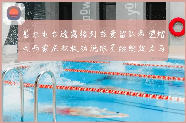 塞尔电台透露格列兹曼留队希望增大西蒙尼积极劝说球员继续效力马竞
