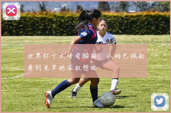 世界杯十大传奇瞬间：从姆巴佩狂奔到克罗地亚狂想曲