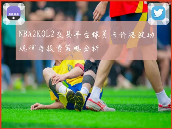 NBA2KOL2交易平台球员卡价格波动规律与投资策略分析