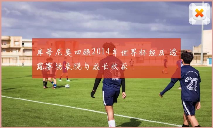 库蒂尼奥回顾2014年世界杯经历 透露赛场表现与成长收获
