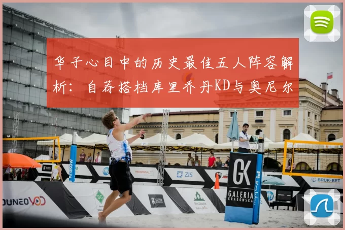 华子心目中的历史最佳五人阵容解析：自荐搭档库里乔丹KD与奥尼尔共襄盛举