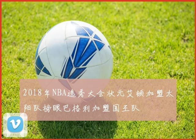 2018年NBA选秀大会状元艾顿加盟太阳队榜眼巴格利加盟国王队
