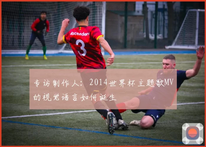 专访制作人：2014世界杯主题歌MV的视觉语言如何诞生