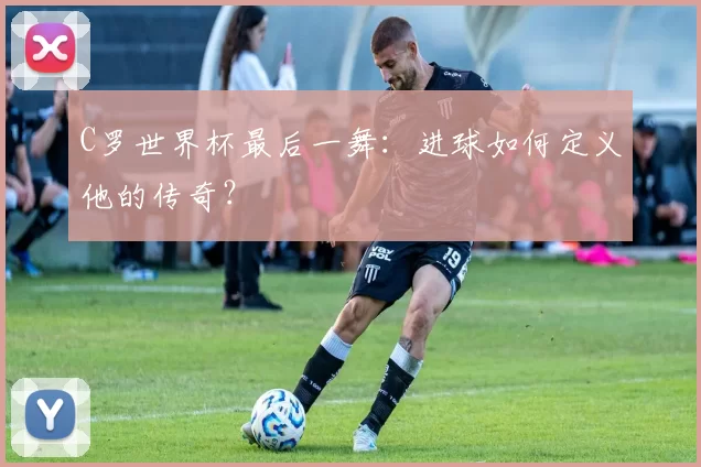 C罗世界杯最后一舞：进球如何定义他的传奇？