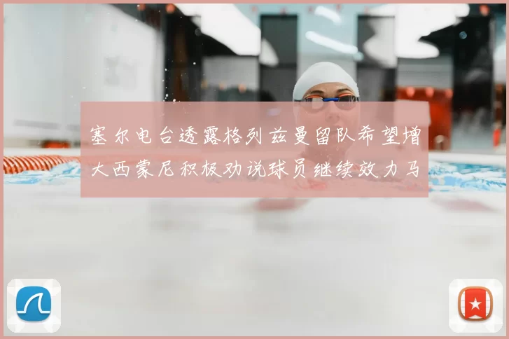 塞尔电台透露格列兹曼留队希望增大西蒙尼积极劝说球员继续效力马竞