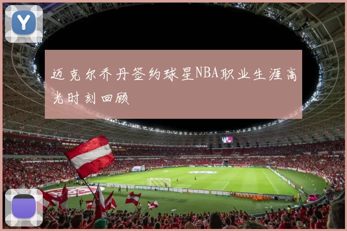 迈克尔乔丹签约球星NBA职业生涯高光时刻回顾