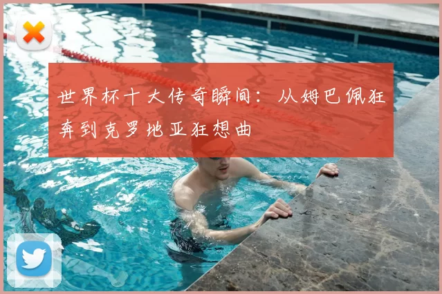 世界杯十大传奇瞬间：从姆巴佩狂奔到克罗地亚狂想曲