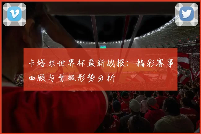 卡塔尔世界杯最新战报:精彩赛事回顾与晋级形势分析