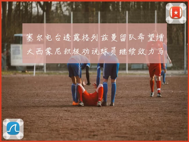 塞尔电台透露格列兹曼留队希望增大西蒙尼积极劝说球员继续效力马竞