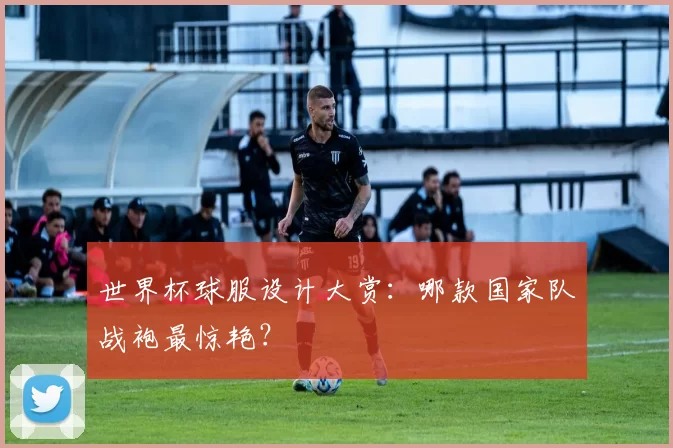 世界杯球服设计大赏：哪款国家队战袍最惊艳？
