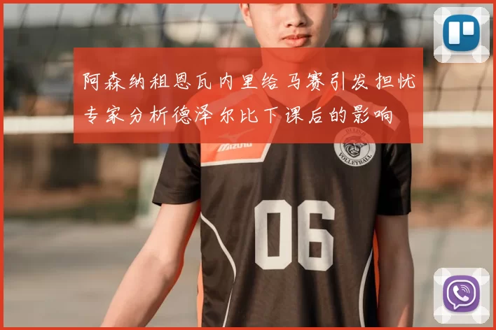 阿森纳租恩瓦内里给马赛引发担忧专家分析德泽尔比下课后的影响