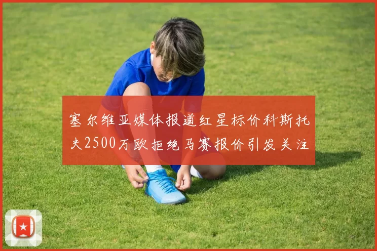塞尔维亚媒体报道红星标价科斯托夫2500万欧拒绝马赛报价引发关注