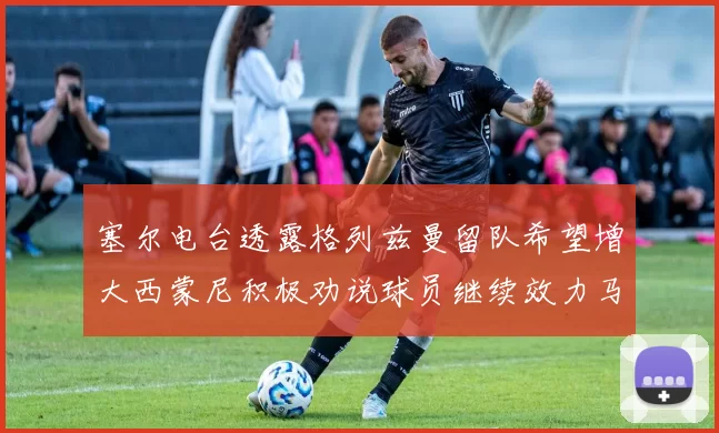 塞尔电台透露格列兹曼留队希望增大西蒙尼积极劝说球员继续效力马竞