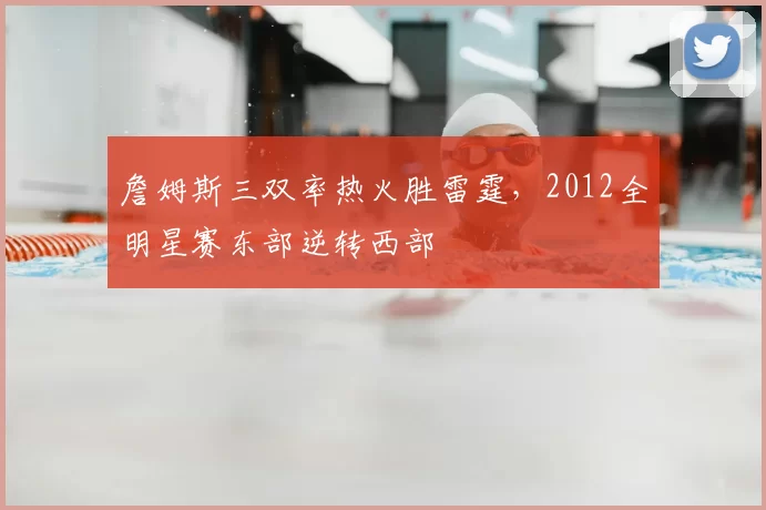 詹姆斯三双率热火胜雷霆，2012全明星赛东部逆转西部