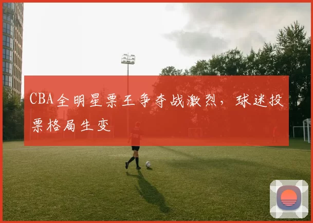 CBA全明星票王争夺战激烈，球迷投票格局生变