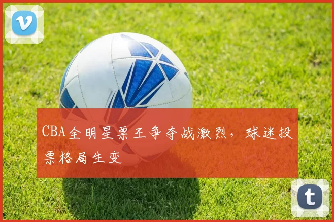 CBA全明星票王争夺战激烈，球迷投票格局生变