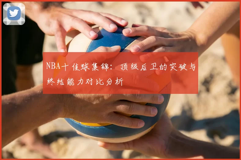 NBA十佳球集锦：顶级后卫的突破与终结能力对比分析