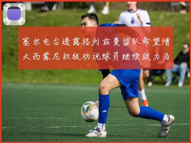 塞尔电台透露格列兹曼留队希望增大西蒙尼积极劝说球员继续效力马竞