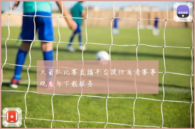 火箭队比赛直播平台提供高清赛事观看与下载服务