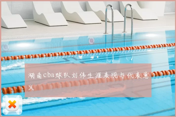 湖南cba球队刘伟生涯表现与代表意义