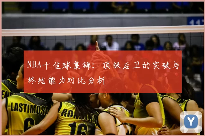 NBA十佳球集锦：顶级后卫的突破与终结能力对比分析