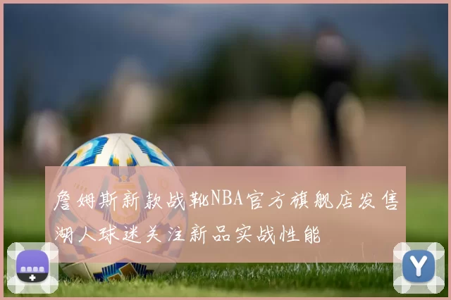 詹姆斯新款战靴NBA官方旗舰店发售湖人球迷关注新品实战性能