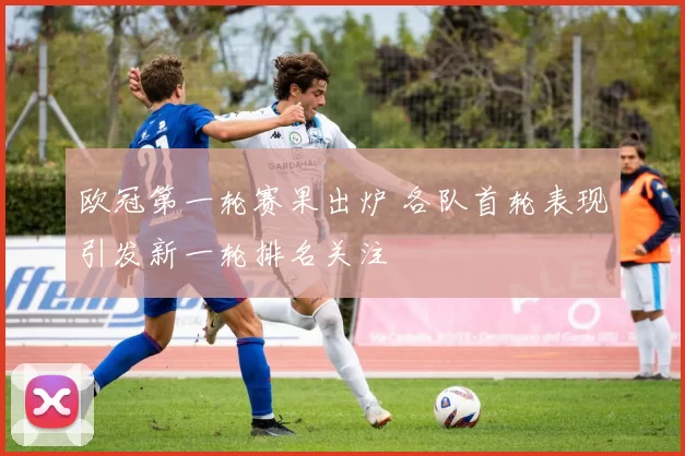 欧冠第一轮赛果出炉 各队首轮表现引发新一轮排名关注