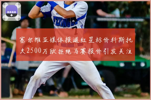 塞尔维亚媒体报道红星标价科斯托夫2500万欧拒绝马赛报价引发关注