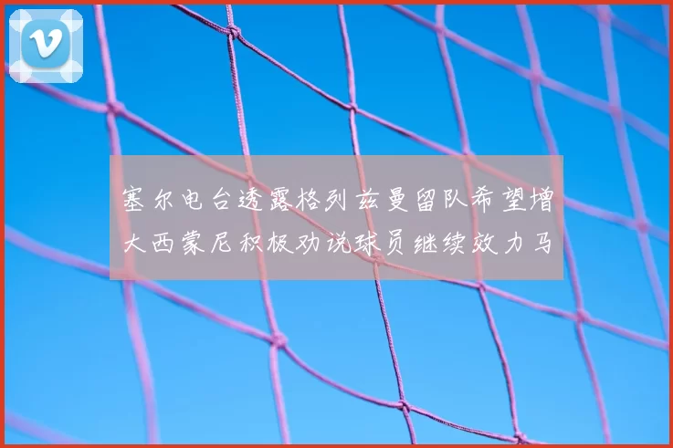 塞尔电台透露格列兹曼留队希望增大西蒙尼积极劝说球员继续效力马竞