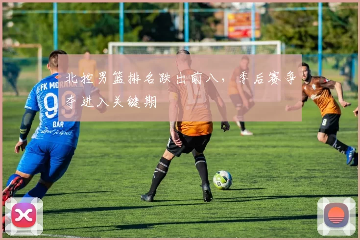 北控男篮排名跌出前八，季后赛争夺进入关键期