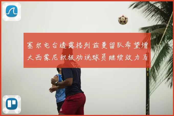 塞尔电台透露格列兹曼留队希望增大西蒙尼积极劝说球员继续效力马竞