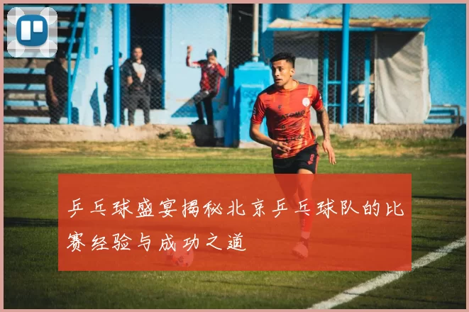 乒乓球盛宴揭秘北京乒乓球队的比赛经验与成功之道